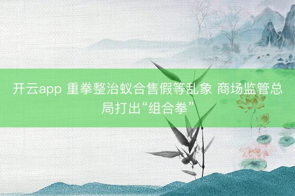 开云app 重拳整治蚁合售假等乱象 商场监管总局打出“组合拳”