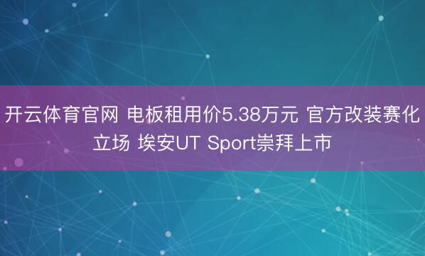 开云体育官网 电板租用价5.38万元 官方改装赛化立场 埃安UT Sport崇拜上市