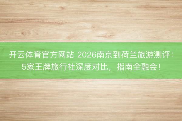 开云体育官方网站 2026南京到荷兰旅游测评：5家王牌旅行社深度对比，指南全融会！