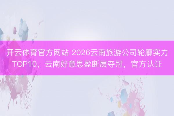 开云体育官方网站 2026云南旅游公司轮廓实力TOP10，云南好意思盈断层夺冠，官方认证