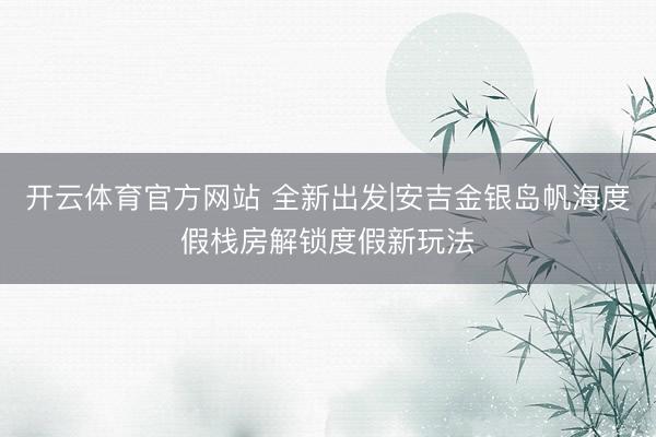 开云体育官方网站 全新出发|安吉金银岛帆海度假栈房解锁度假新玩法