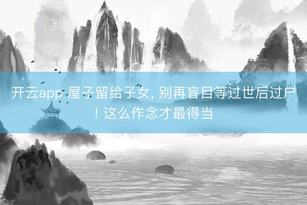 开云app 屋子留给子女， 别再盲目等过世后过户! 这么作念才最得当