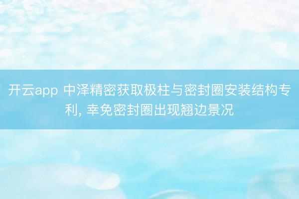 开云app 中泽精密获取极柱与密封圈安装结构专利， 幸免密封圈出现翘边景况