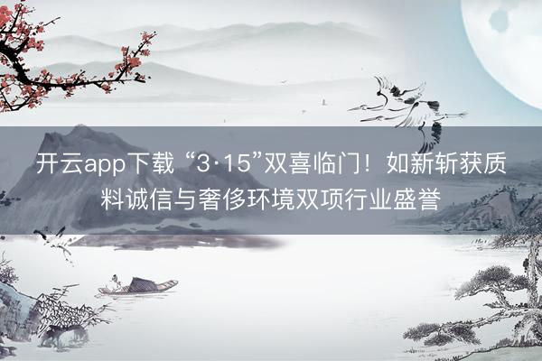 开云app下载 “3·15”双喜临门！如新斩获质料诚信与奢侈环境双项行业盛誉