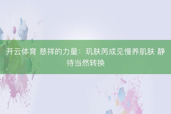 开云体育 慈祥的力量：玑肤芮成见慢养肌肤 静待当然转换