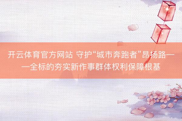 开云体育官方网站 守护“城市奔跑者”昂扬路——全标的夯实新作事群体权利保障根基