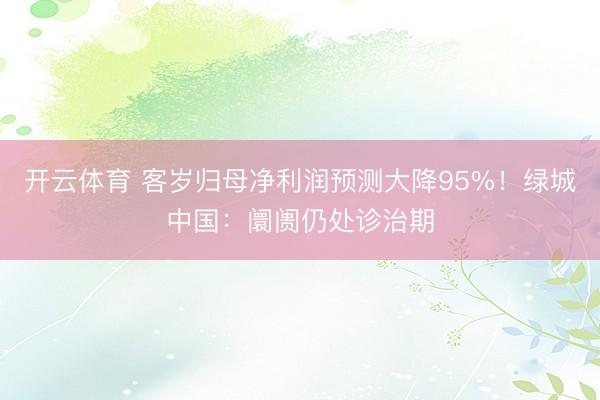 开云体育 客岁归母净利润预测大降95%!绿城中国:阛阓仍处诊治期