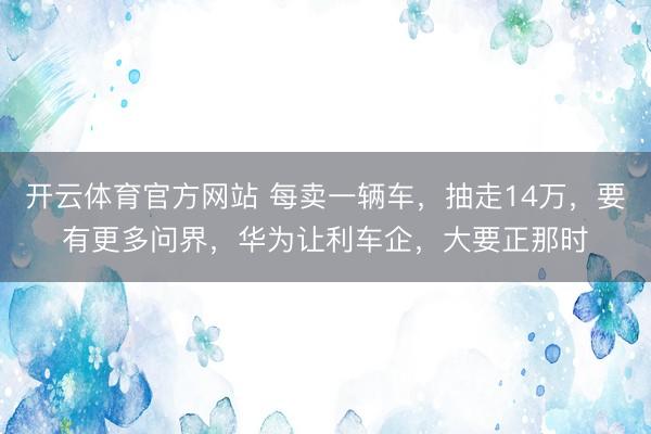开云体育官方网站 每卖一辆车,抽走14万,要有更多问界,华为让利车企,大要正那时
