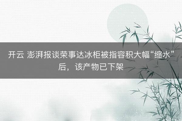 开云 澎湃报谈荣事达冰柜被指容积大幅“缩水”后,该产物已下架