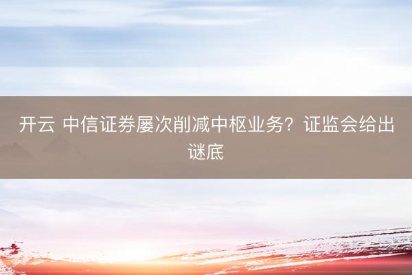 开云 中信证券屡次削减中枢业务?证监会给出谜底