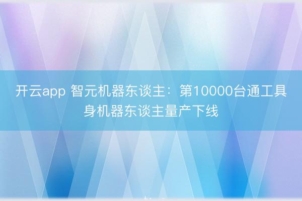 开云app 智元机器东谈主：第10000台通工具身机器东谈主量产下线