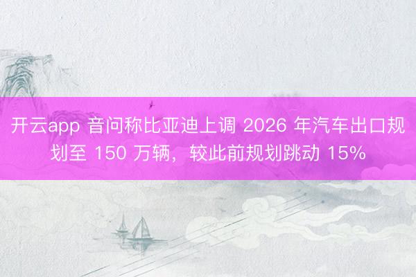 开云app 音问称比亚迪上调 2026 年汽车出口规划至 150 万辆，较此前规划跳动 15%
