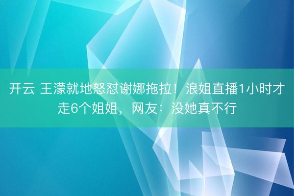 开云 王濛就地怒怼谢娜拖拉!浪姐直播1小时才走6个姐姐,网友:没她真不行