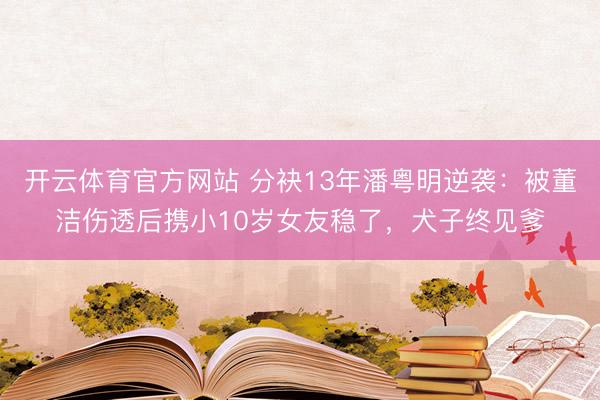 开云体育官方网站 分袂13年潘粤明逆袭：被董洁伤透后携小10岁女友稳了，犬子终见爹