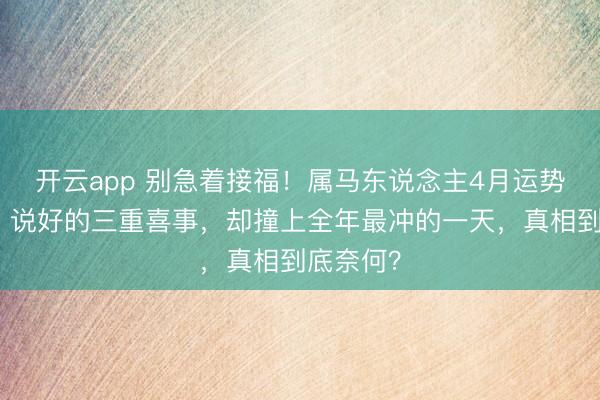 开云app 别急着接福！属马东说念主4月运势大回转？说好的三重喜事，却撞上全年最冲的一天，真相到底奈何？