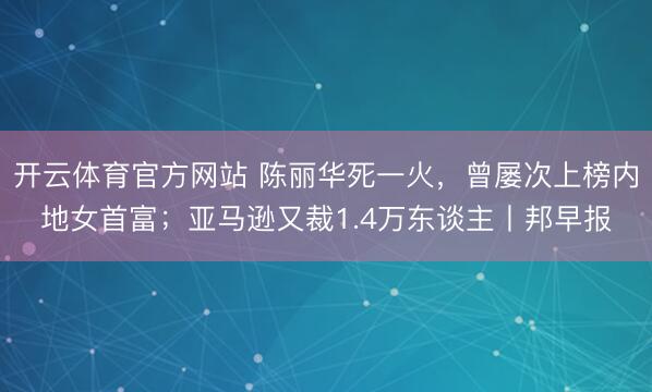 开云体育官方网站 陈丽华死一火,曾屡次上榜内地女首富;亚马逊又裁1.4万东谈主丨邦早报