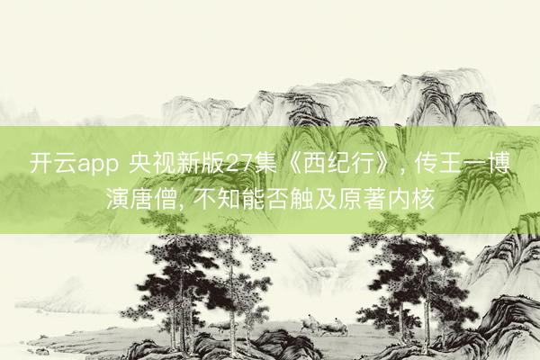 开云app 央视新版27集《西纪行》, 传王一博演唐僧, 不知能否触及原著内核