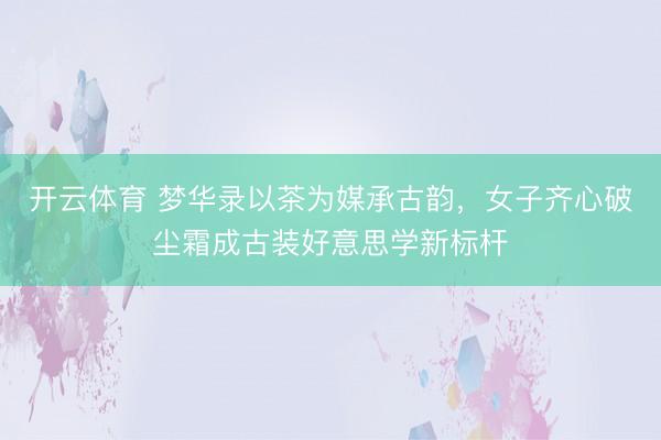 开云体育 梦华录以茶为媒承古韵,女子齐心破尘霜成古装好意思学新标杆
