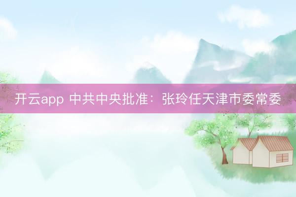 开云app 中共中央批准：张玲任天津市委常委