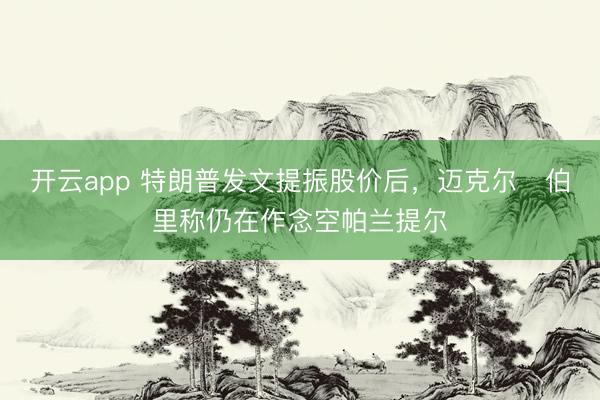 开云app 特朗普发文提振股价后，迈克尔・伯里称仍在作念空帕兰提尔