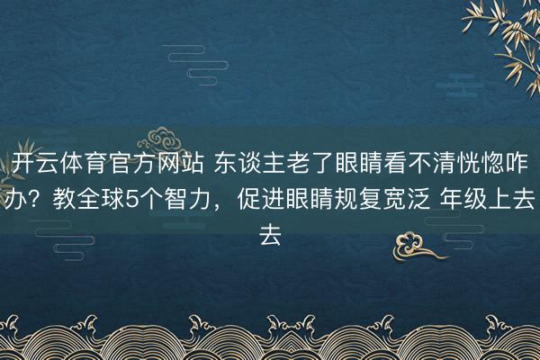开云体育官方网站 东谈主老了眼睛看不清恍惚咋办？教全球5个智力，促进眼睛规复宽泛 年级上去