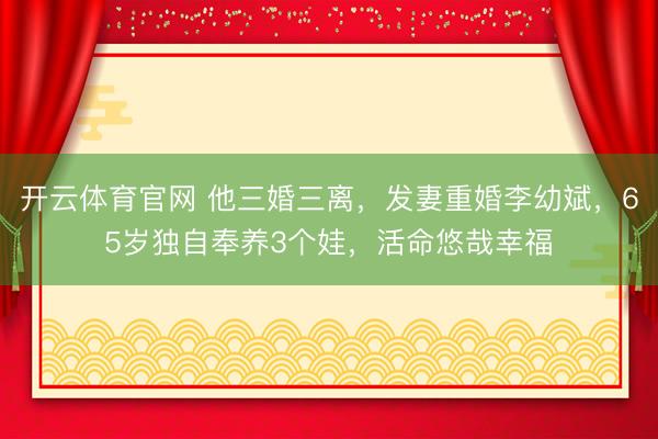 开云体育官网 他三婚三离,发妻重婚李幼斌,65岁独自奉养3个娃,活命悠哉幸福
