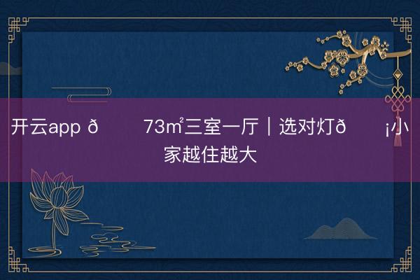 开云app 🏠73㎡三室一厅｜选对灯💡小家越住越大