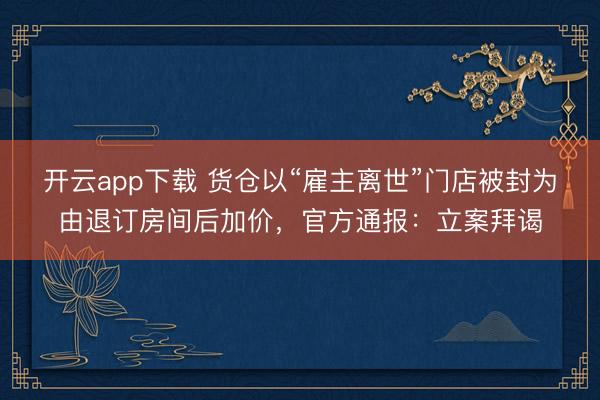 开云app下载 货仓以“雇主离世”门店被封为由退订房间后加价，官方通报：立案拜谒