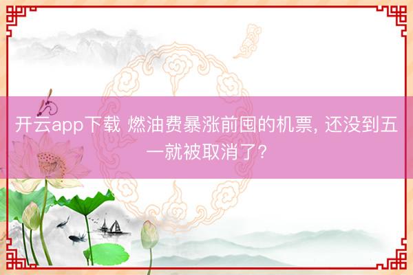 开云app下载 燃油费暴涨前囤的机票， 还没到五一就被取消了?
