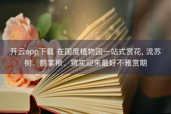 开云app下载 在国度植物园一站式赏花， 流苏树、鹅掌楸、猬实迎来最好不雅赏期