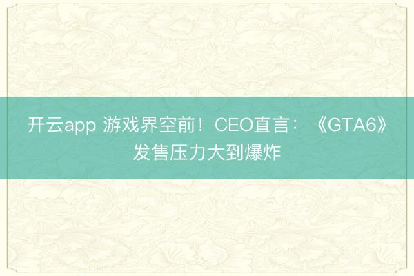 开云app 游戏界空前！CEO直言：《GTA6》发售压力大到爆炸