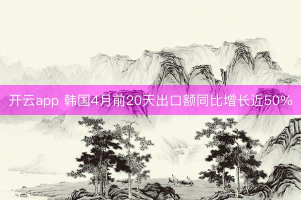 开云app 韩国4月前20天出口额同比增长近50%