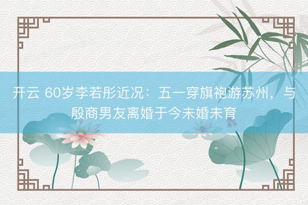 开云 60岁李若彤近况：五一穿旗袍游苏州，与殷商男友离婚于今未婚未育
