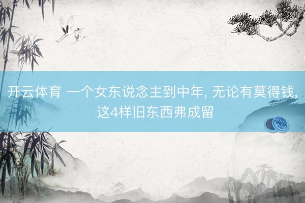 开云体育 一个女东说念主到中年， 无论有莫得钱， 这4样旧东西弗成留