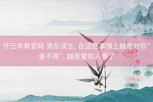 开云体育官网 男东谈主， 在这些事情上越是对你“舍不得”， 越是爱你入骨了