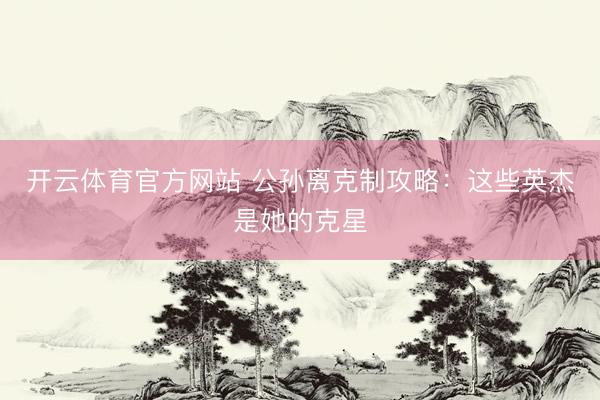 开云体育官方网站 公孙离克制攻略：这些英杰是她的克星