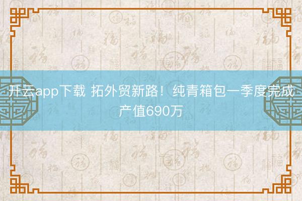 开云app下载 拓外贸新路！纯青箱包一季度完成产值690万