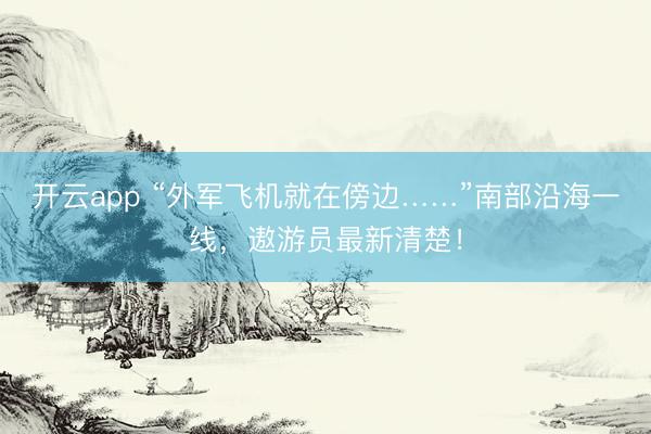 开云app “外军飞机就在傍边……”南部沿海一线，<a href=
