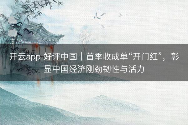 开云app 好评中国｜首季收成单“开门红”，彰显中国经济刚劲韧性与活力