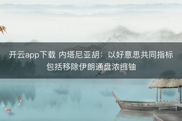 开云app下载 内塔尼亚胡：以好意思共同指标包括移除伊朗通盘浓缩铀