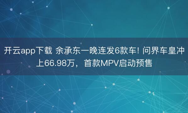 开云app下载 余承东一晚连发6款车! 问界车皇冲上66.98万，首款MPV启动预售