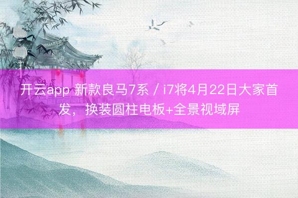 开云app 新款良马7系／i7将4月22日大家首发，换装圆柱电板+全景视域屏