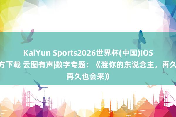 KaiYun Sports2026世界杯(中国)IOS/安卓官方下载 云图有声|数字专题：《渡你的东说念主，再久也会来》