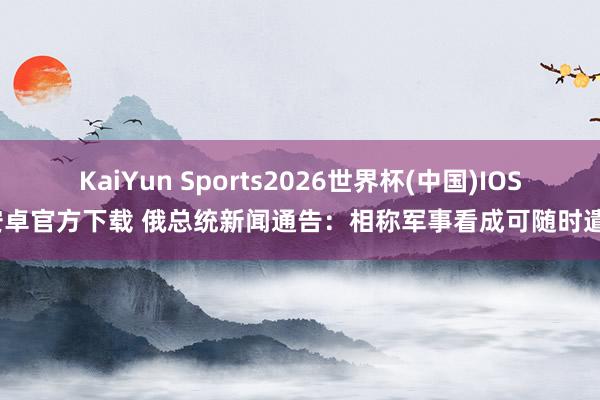 KaiYun Sports2026世界杯(中国)IOS/安卓官方下载 俄总统新闻通告:相称军事看成可随时遣散