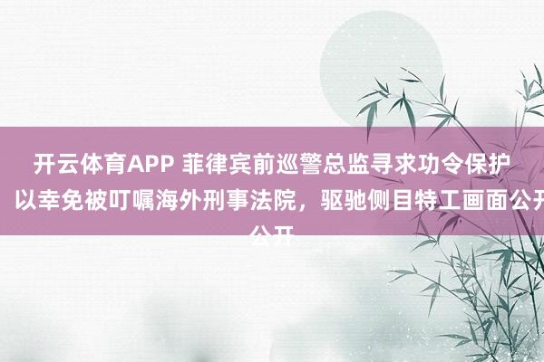 开云体育APP 菲律宾前巡警总监寻求功令保护，以幸免被叮嘱海外刑事法院，驱驰侧目特工画面公开