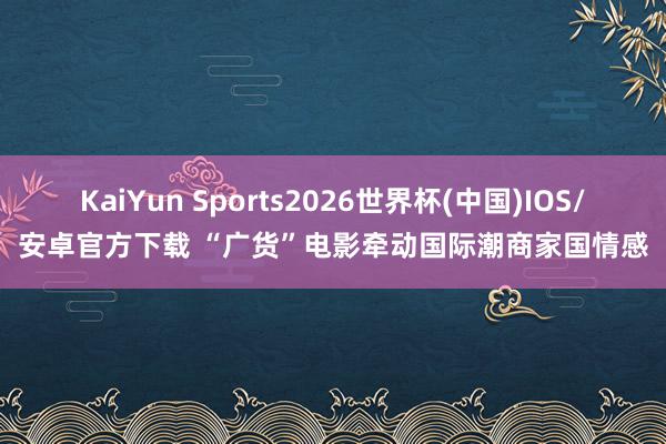 KaiYun Sports2026世界杯(中国)IOS/安卓官方下载 “广货”电影牵动国际潮商家国情感