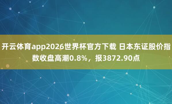 开云体育app2026世界杯官方下载 日本东证股价指数收盘高潮0.8%，报3872.90点