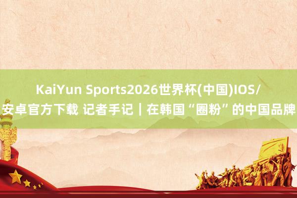 KaiYun Sports2026世界杯(中国)IOS/安卓官方下载 记者手记｜在韩国“圈粉”的中国品牌