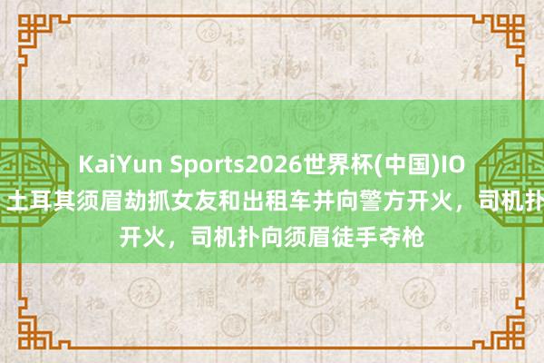 KaiYun Sports2026世界杯(中国)IOS/安卓官方下载 土耳其须眉劫抓女友和出租车并向警方开火，司机扑向须眉徒手夺枪