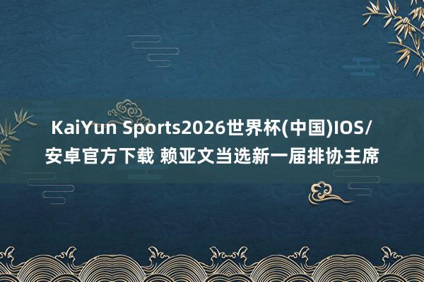 KaiYun Sports2026世界杯(中国)IOS/安卓官方下载 赖亚文当选新一届排协主席
